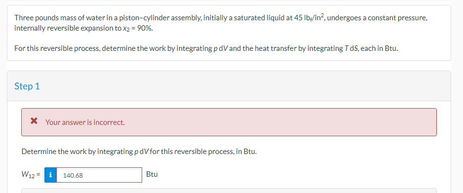 Three pounds mass of water in a piston-cylinder assembly, initially a saturated liquid at 45 lb/in², undergoes a constant pressure,
internally reversible expansion to x2 = 90%.
For this reversible process, determine the work by integrating p dV and the heat transfer by integrating T dS, each in Btu.
Step 1
* Your answer is incorrect.
Determine the work by integrating p dV for this reversible process, in Btu.
W12 = i
140.68
Btu