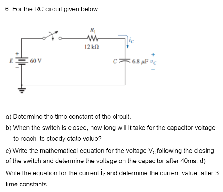 6. For the RC circuit given below.
E
60 V
R₁
ww
12 ΚΩ
ic
C 6.8 μF vc
a) Determine the time constant of the circuit.
b) When the switch is closed, how long will it take for the capacitor voltage
to reach its steady state value?
c) Write the mathematical equation for the voltage Vc following the closing
of the switch and determine the voltage on the capacitor after 40ms. d)
Write the equation for the current ic and determine the current value after 3
time constants.