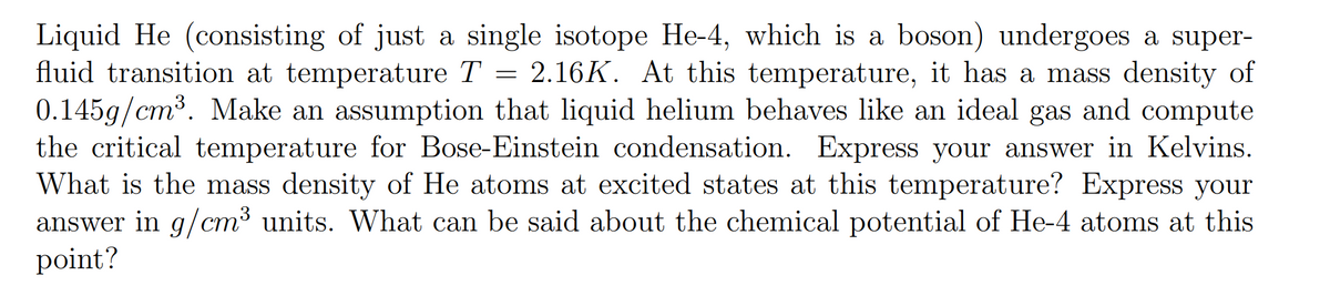 Liquid He (consisting of just a single isotope He-4, which is a boson) undergoes a super-
fluid transition at temperature T = 2.16K. At this temperature, it has a mass density of
0.145g/cm³. Make an assumption that liquid helium behaves like an ideal gas and compute
the critical temperature for Bose-Einstein condensation. Express your answer in Kelvins.
What is the mass density of He atoms at excited states at this temperature? Express your
answer in g/cm³ units. What can be said about the chemical potential of He-4 atoms at this
point?