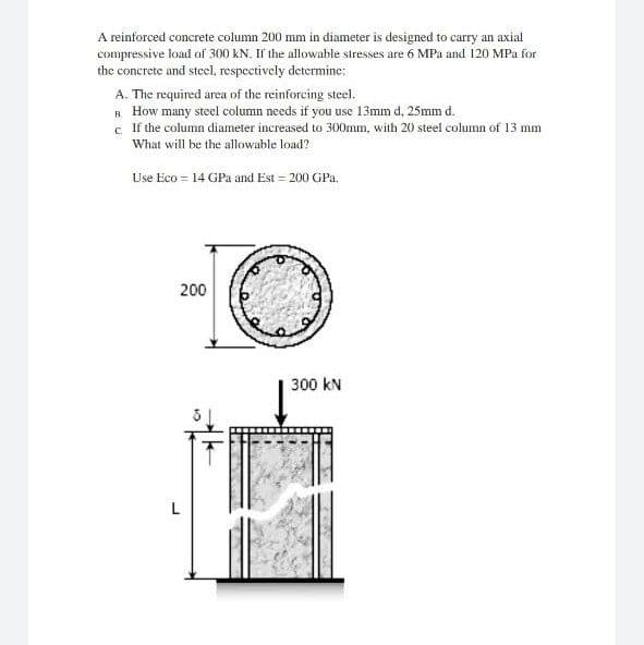 A reinforced concrete column 200 mm in diameter is designed to carry an axial
compressive load of 300 KN. If the allowable stresses are 6 MPa and 120 MPa for
the concrete and steel, respectively determine:
A. The required area of the reinforcing steel.
R How many steel column needs if you use 13mm d, 25mm d.
c. If the column diameter increased to 300mm, with 20 steel column of 13 mm
What will be the allowable load?
Use Eco = 14 GPa and Est = 200 GPa.
200
300 kN
L
