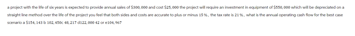 a project with the life of six years is expected to provide annual sales of $300,000 and cost $25,000 the project will require an investment in equipment of $550,000 which will be depreciated on a
straight line method over the life of the project you feel that both sides and costs are accurate to plus or minus 15%, the tax rate is 21%, what is the annual operating cash flow for the best case
scenario a $154, 143 b 102, 450c 48, 217 d122, 000 42 or e104, 967