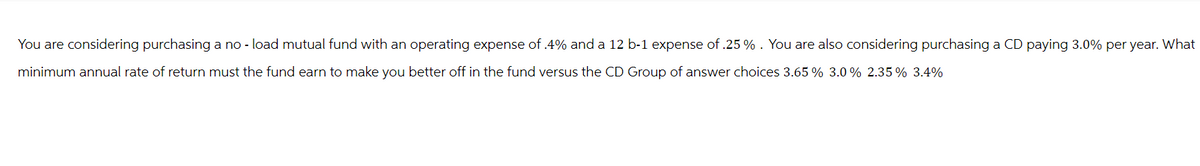 You are considering purchasing a no - load mutual fund with an operating expense of .4% and a 12 b-1 expense of .25% . You are also considering purchasing a CD paying 3.0% per year. What
minimum annual rate of return must the fund earn to make you better off in the fund versus the CD Group of answer choices 3.65 % 3.0 % 2.35% 3.4%