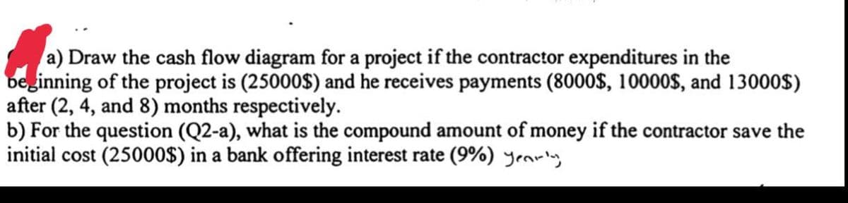 a) Draw the cash flow diagram for a project if the contractor expenditures in the
beginning of the project is (25000$) and he receives payments (8000$, 10000$, and 13000$)
after (2, 4, and 8) months respectively.
b) For the question (Q2-a), what is the compound amount of money if the contractor save the
initial cost (25000$) in a bank offering interest rate (9%) yeariny
