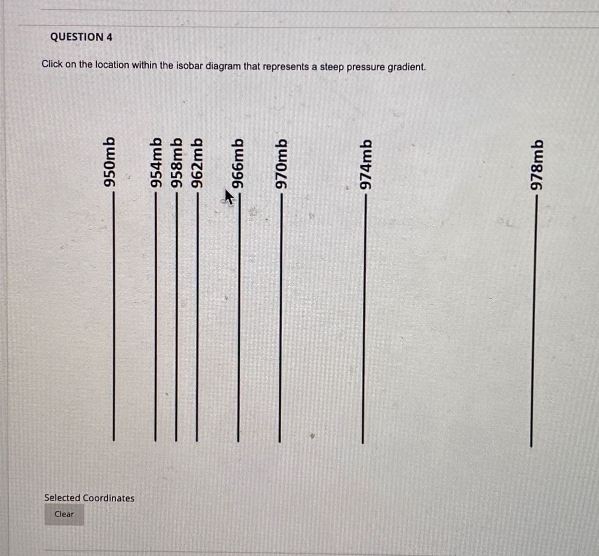 QUESTION 4
Click on the location within the isobar diagram that represents a steep pressure gradient.
950mb
Selected Coordinates
Clear
954mb
958mb
962mb
966mb
a
970mb
974mb
978mb