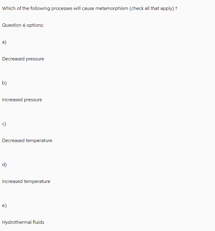 Which of the following processes will cause metamorphism (check all that apply)?
Question 6 options:
a)
Decreased pressure
b)
Increased pressure
c)
Decreased temperature
d)
Increased temperature
e)
Hydrothermal fluids