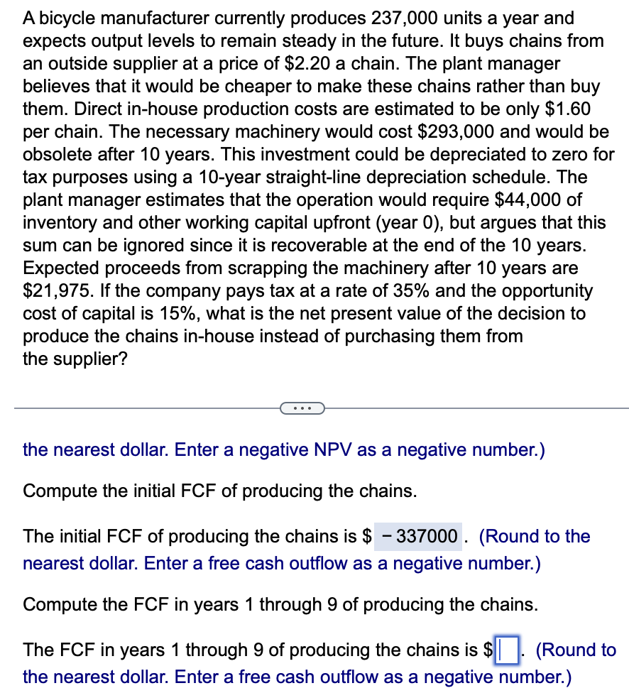 A bicycle manufacturer currently produces 237,000 units a year and
expects output levels to remain steady in the future. It buys chains from
an outside supplier at a price of $2.20 a chain. The plant manager
believes that it would be cheaper to make these chains rather than buy
them. Direct in-house production costs are estimated to be only $1.60
per chain. The necessary machinery would cost $293,000 and would be
obsolete after 10 years. This investment could be depreciated to zero for
tax purposes using a 10-year straight-line depreciation schedule. The
plant manager estimates that the operation would require $44,000 of
inventory and other working capital upfront (year 0), but argues that this
sum can be ignored since it is recoverable at the end of the 10 years.
Expected proceeds from scrapping the machinery after 10 years are
$21,975. If the company pays tax at a rate of 35% and the opportunity
cost of capital is 15%, what is the net present value of the decision to
produce the chains in-house instead of purchasing them from
the supplier?
the nearest dollar. Enter a negative NPV as a negative number.)
Compute the initial FCF of producing the chains.
The initial FCF of producing the chains is $ - 337000. (Round to the
nearest dollar. Enter a free cash outflow as a negative number.)
Compute the FCF in years 1 through 9 of producing the chains.
The FCF in years 1 through 9 of producing the chains is $. (Round to
the nearest dollar. Enter a free cash outflow as a negative number.)