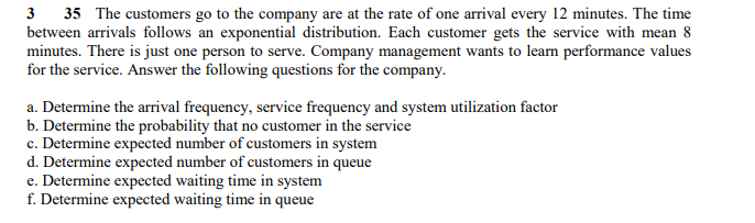 3 35 The customers go to the company are at the rate of one arrival every 12 minutes. The time
between arrivals follows an exponential distribution. Each customer gets the service with mean 8
minutes. There is just one person to serve. Company management wants to learn performance values
for the service. Answer the following questions for the company.
a. Determine the arrival frequency, service frequency and system utilization factor
b. Determine the probability that no customer in the service
c. Determine expected number of customers in system
d. Determine expected number of customers in queue
e. Determine expected waiting time in system
f. Determine expected waiting time in queue