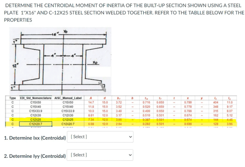 DETERMINE THE CENTROIDAL MOMENT OF INERTIA OF THE BUILT-UP SECTION SHOWN USING A STEEL
PLATE 1"X16" AND C-12X25 STEEL SECTION WELDED TOGETHER. REFER TO THE TABLLE BELOW FOR THE
PROPERTIES
12"
Type EDI_Std_Nomenciature AISC_Manual_Label
C15X50
C15X50
C15X40
C15X33.9
14.7
15.0
3.72
0.716
0.650
0.799
0.778
404
11.0
C15X40
11.8
15.0
3.52
0.520
0.650
348
9.17
C15X33.9
10.0
15.0
3.40
0.400
0.650
0.788
315
8.07
0.674
0.674
C12X30
C12X30
8.01
12.0
3.17
0.510
0.501
162
5.12
C12X25
C12X20.7
C12x25
C12X20.7
7.34
12.0
3.05
0.307
0.501
144
4.45
6.08
12.0
2.94
0.282
0.501
0.698
129
3.96
1. Determine Ixx (Centroidal) (Select ]
2. Determine lyy (Centroidal) [ Select ]
>
>
