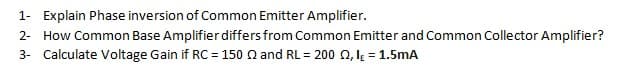 1- Explain Phase inversion of Common Emitter Amplifier.
2- How Common Base Amplifier differs from Common Emitter and Common Collector Amplifier?
3- Calculate Voltage Gain if RC = 150 n and RL = 200 n, lĘ = 1.5mA
