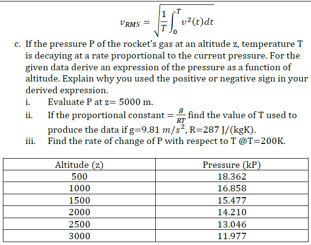 1
v?(t)dt
T
VRMS =
c. If the pressure P of the rocket's gas at an altitude z, temperature T
is decaying at a rate proportional to the current pressure. For the
given data derive an expression of the pressure as a function of
altitude. Explain why you used the positive or negative sign in your
derived expression.
i.
Evaluate P at z= 5000 m.
If the proportional constant =
RT
find the value of T used to
ii.
produce the data if g=9.81 m/s², R=287 J/(kgK).
iii. Find the rate of change of P with respect to T @T=200K.
Altitude (z)
Pressure (kP)
500
18.362
1000
16.858
1500
15.477
2000
14.210
2500
13.046
3000
11.977
