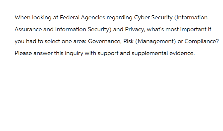 When looking at Federal Agencies regarding Cyber Security (Information
Assurance and Information Security) and Privacy, what's most important if
you had to select one area: Governance, Risk (Management) or Compliance?
Please answer this inquiry with support and supplemental evidence.