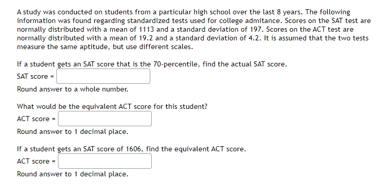 A study was conducted on students from a particular high school over the last 8 years. The following
information was found regarding standardized tests used for college admitance. Scores on the SAT test are
normally distributed with a mean of 1113 and a standard deviation of 197. Scores on the ACT test are
normally distributed with a mean of 19.2 and a standard deviation of 4.2. It is assumed that the two tests
measure the same aptitude, but use different scales.
If a student gets an SAT score that is the 70-percentile, find the actual SAT score.
SAT score =
Round answer to a whole number.
What would be the equivalent ACT score for this student?
ACT score =
Round answer to 1 decimal place.
If a student gets an SAT score of 1606, find the equivalent ACT score.
ACT score =
Round answer to 1 decimal place.