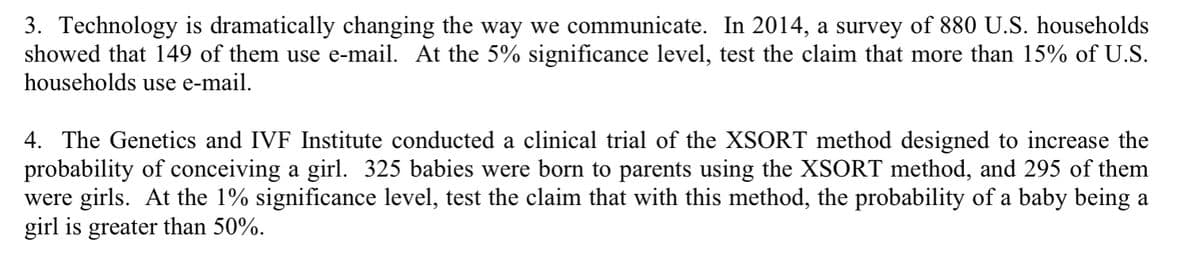 3. Technology is dramatically changing the way we communicate. In 2014, a survey of 880 U.S. households
showed that 149 of them use e-mail. At the 5% significance level, test the claim that more than 15% of U.S.
households use e-mail.
4. The Genetics and IVF Institute conducted a clinical trial of the XSORT method designed to increase the
probability of conceiving a girl. 325 babies were born to parents using the XSORT method, and 295 of them
were girls. At the 1% significance level, test the claim that with this method, the probability of a baby being a
girl is greater than 50%.