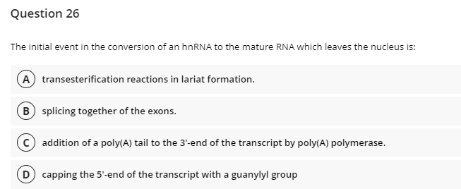 Question 26
The initial event in the conversion of an hnRNA to the mature RNA which leaves the nucleus is:
A transesterification reactions in lariat formation.
B splicing together of the exons.
© addition of a poly(A) tail to the 3'-end of the transcript by poly(A) polymerase.
D) capping the 5'-end of the transcript with a guanylyl group
