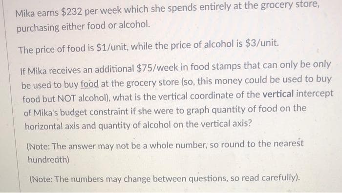 Mika earns $232 per week which she spends entirely at the grocery store,
purchasing either food or alcohol.
The price of food is $1/unit, while the price of alcohol is $3/unit.
If Mika receives an additional $75/week in food stamps that can only be only
be used to buy food at the grocery store (so, this money could be used to buy
food but NOT alcohol), what is the vertical coordinate of the vertical intercept
of Mika's budget constraint if she were to graph quantity of food on the
horizontal axis and quantity of alcohol on the vertical axis?
(Note: The answer may not be a whole number, so round to the nearest
hundredth)
(Note: The numbers may change between questions, so read carefully).
