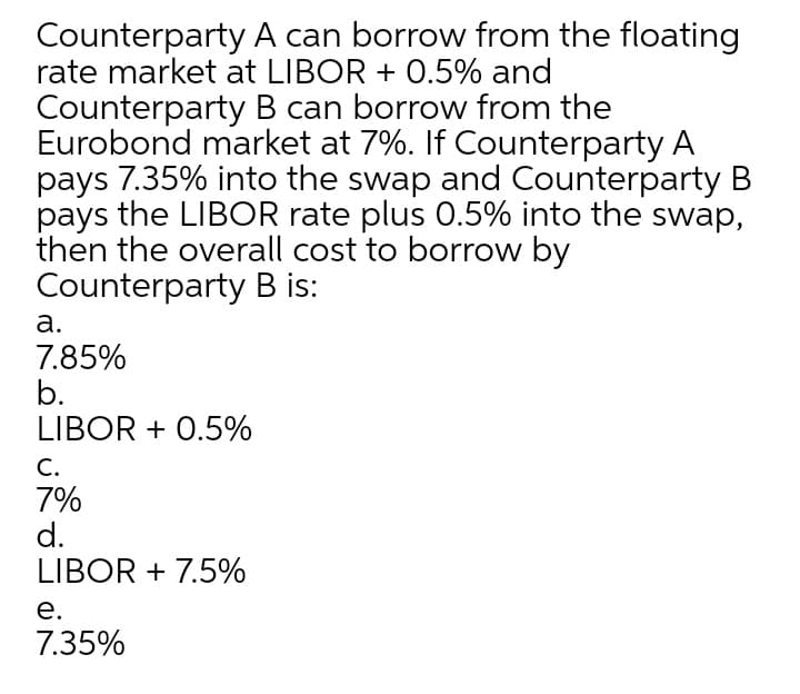 Counterparty A can borrow from the floating
rate market at LIBOR + 0.5% and
Counterparty B can borrow from the
Eurobond market at 7%. If Counterparty A
pays 7.35% into the swap and Counterparty B
pays the LIBOR rate plus 0.5% into the swap,
then the overall cost to borrow by
Counterparty B is:
a.
7.85%
b.
LIBOR + 0.5%
С.
7%
d.
LIBOR + 7.5%
е.
7.35%

