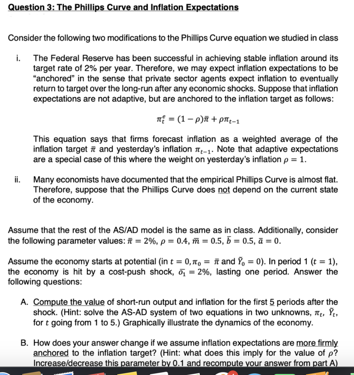 Question 3: The Phillips Curve and Inflation Expectations
Consider the following two modifications to the Phillips Curve equation we studied in class
The Federal Reserve has been successful in achieving stable inflation around its
target rate of 2% per year. Therefore, we may expect inflation expectations to be
"anchored" in the sense that private sector agents expect inflation to eventually
return to target over the long-run after any economic shocks. Suppose that inflation
expectations are not adaptive, but are anchored to the inflation target as follows:
π = (1-р)π + pπt-1
This equation says that firms forecast inflation as a weighted average of the
inflation target and yesterday's inflation Tt-1. Note that adaptive expectations
are a special case of this where the weight on yesterday's inflation p = 1.
i.
ii.
Many economists have documented that the empirical Phillips Curve is almost flat.
Therefore, suppose that the Phillips Curve does not depend on the current state
of the economy.
Assume that the rest of the AS/AD model is the same as in class. Additionally, consider
the following parameter values: π = 2%, p = 0.4, m = 0.5, b = 0.5, ā = 0.
Assume the economy starts at potential (in t = 0, π = π and Ỹ₁ = 0). In period 1 (t = 1),
the economy is hit by a cost-push shock, ₁ = 2%, lasting one period. Answer the
following questions:
A. Compute the value of short-run output and inflation for the first 5 periods after the
shock. (Hint: solve the AS-AD system of two equations in two unknowns, πt, Ỹt,
for t going from 1 to 5.) Graphically illustrate the dynamics of the economy.
B. How does your answer change if we assume inflation expectations are more firmly
anchored to the inflation target? (Hint: what does this imply for the value of p?
Increase/decrease this parameter by 0.1 and recompute your answer from part A)