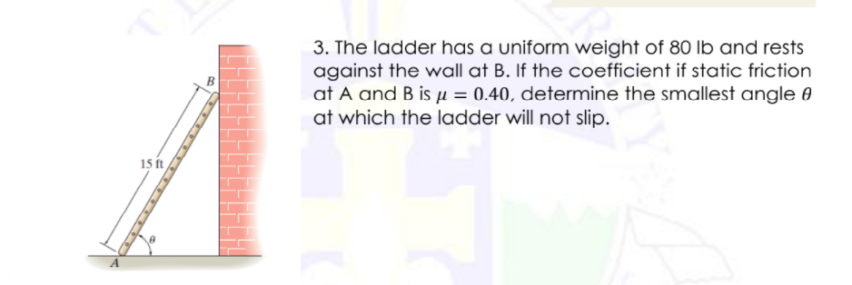 3. The ladder has a uniform weight of 80 lb and rests
against the wall at B. If the coefficient if static friction
at A and B is µ = 0.40, determine the smallest angle 0
at which the ladder will not slip.
15 ft
