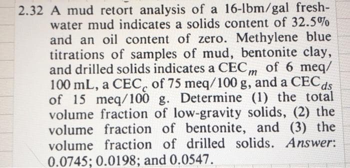 2.32 A mud retort analysis of a 16-lbm/gal fresh-
water mud indicates a solids content of 32.5%
and an oil content of zero. Methylene blue
titrations of samples of mud, bentonite clay,
and drilled solids indicates a CECm of 6 meq/
100 mL, a CEC, of 75 meq/100 g, and a CECds
of 15 meq/100 g. Determine (1) the total
volume fraction of low-gravity solids, (2) the
volume fraction of bentonite, and (3) the
volume fraction of drilled solids. Answer:
0.0745; 0.0198; and 0.0547.
