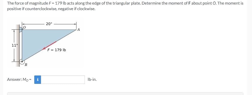 The force of magnitude F = 179 lb acts along the edge of the triangular plate. Determine the moment of F about point O. The moment is
positive if counterclockwise, negative if clockwise.
20"
11"
F = 179 lb
Answer: Mo =
i
Ib-in.
