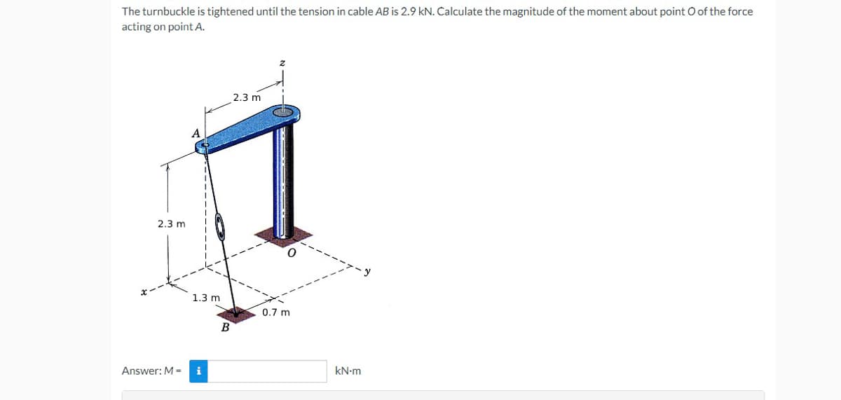 The turnbuckle is tightened until the tension in cable AB is 2.9 kN. Calculate the magnitude of the moment about point O of the force
acting on point A.
2.3 m
2,3 m
1.3 m
0.7 m
Answer: M =
i
kN-m
