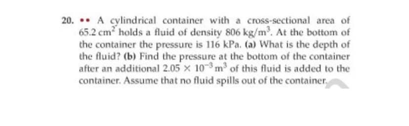 20. A cylindrical container with a cross-sectional area of
65.2 cm holds a fluid of density 806 kg/m. At the bottom of
the container the pressure is 116 kPa. (a) What is the depth of
the fluid? (b) Find the pressure at the bottom of the container
after an additional 2.05 x 103 m of this fluid is added to the
container. Assume that no fluid spills out of the container.
