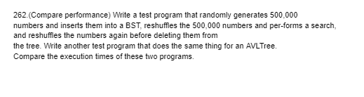 262.(Compare performance) Write a test program that randomly generates 500,000
numbers and inserts them into a BST, reshuffles the 500,000 numbers and per-forms a search,
and reshuffles the numbers again before deleting them from
the tree. Write another test program that does the same thing for an AVL Tree.
Compare the execution times of these two programs.
