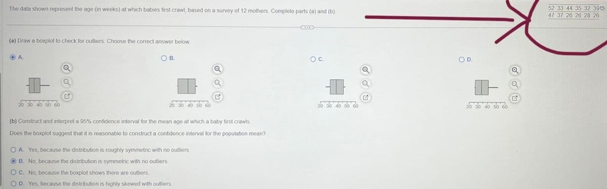 The data shown represent the age (in weeks) at which babies first crawl, based on a survey of 12 mothers. Complete parts (a) and (b).
(a) Draw a boxplot to check for outliers. Choose the correct answer below.
OA.
+
20 30 40 50 60
Q
Q
OB.
20 30 40 50 60
Q
Q
(b) Construct and interpret a 95% confidence interval for the mean age at which a baby first crawls.
Does the boxplot suggest that it is reasonable to construct a confidence interval for the population mean?
OA. Yes, because the distribution is roughly symmetric with no outliers.
OB. No, because the distribution is symmetric with no outliers.
OC. No, because the boxplot shows there are outliers.
O D. Yes, because the distribution is highly skewed with outliers.
O C.
I
20 30 40 50 60
Q
Q
O D.
20 30 40 50 60
52 33 44 35 32 390
47 37 26 26 28 26
