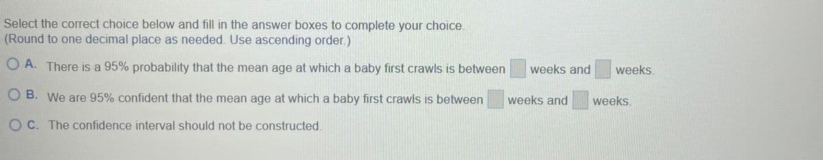 Select the correct choice below and fill in the answer boxes to complete your choice.
(Round to one decimal place as needed. Use ascending order.)
OA. There is a 95% probability that the mean age at which a baby first crawls is between weeks and
O B. We are 95% confident that the mean age at which a baby first crawls is between
OC. The confidence interval should not be constructed.
weeks
weeks and weeks.