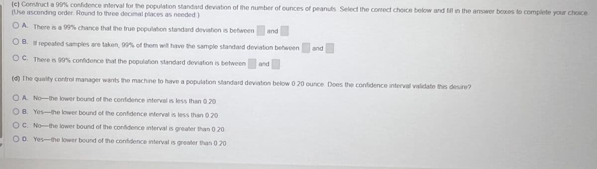 (c) Construct a 99% confidence interval for the population standard deviation of the number of ounces of peanuts Select the correct choice below and fill in the answer boxes to complete your choice
(Use ascending order. Round to three decimal places as needed.)
OA. There is a 99% chance that the true population standard deviation is between and
OB. If repeated samples are taken, 99% of them will have the sample standard deviation between
OC. There is 99% confidence that the population standard deviation is between and
(d) The quality control manager wants the machine to have a population standard deviation below 0 20 ounce Does the confidence interval validate this desire?
OA. No-the lower bound of the confidence interval is less than 0.20
OB. Yes-the lower bound of the confidence interval is less than 0.20
OC. No-the lower bound of the confidence interval is greater than 0.20
OD. Yes-the lower bound of the confidence interval is greater than 0.20
and