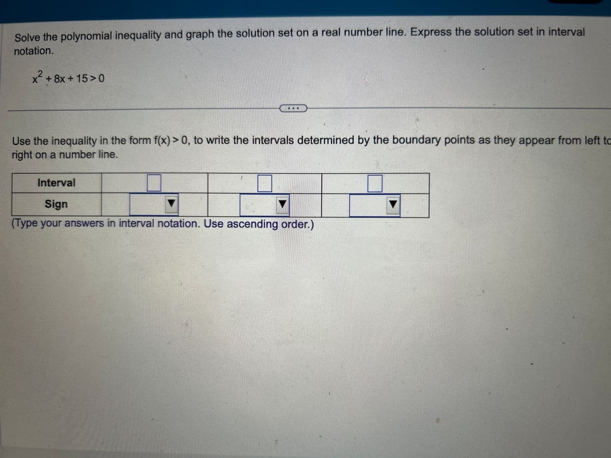 Solve the polynomial inequality and graph the solution set on a real number line. Express the solution set in interval
notation.
x² +8x+15>0
Use the inequality in the form f(x) > 0, to write the intervals determined by the boundary points as they appear from left to
right on a number line.
Interval
Sign
(Type your answers in interval notation. Use ascending order.)