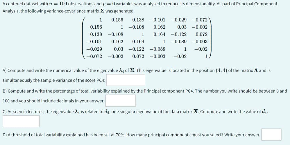 A centered dataset with n = 100 observations and p = 6 variables was analysed to reduce its dimensionality. As part of Principal Component
Analysis, the following variance-covariance matrix was generated
0.138 -0.101 -0.029
1
0.156
0.156
1 -0.108
0.162
0.03
-0.072
-0.002
0.138 -0.108
1 0.164
-0.122
0.072
-0.101
-0.029
-0.072 -0.002
0.162 0.164
1
-0.089
-0.003
0.03 -0.122 -0.089
1
0.072 -0.003 -0.02
-0.02
1
A) Compute and write the numerical value of the eigenvalue 4 of Σ. This eigenvalue is located in the position (4, 4) of the matrix A and is
simultaneously the sample variance of the score PC4:
B) Compute and write the percentage of total variability explained by the Principal component PC4. The number you write should be between 0 and
100 and you should include decimals in your answer.
C) As seen in lectures, the eigenvalue X4 is related to d4, one singular eigenvalue of the data matrix X. Compute and write the value of d4.
D) A threshold of total variability explained has been set at 70%. How many principal components must you select? Write your answer.