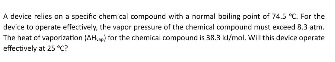 A device relies on a specific chemical compound with a normal boiling point of 74.5 °C. For the
device to operate effectively, the vapor pressure of the chemical compound must exceed 8.3 atm.
The heat of vaporization (AH vap) for the chemical compound is 38.3 kJ/mol. Will this device operate
effectively at 25 °C?