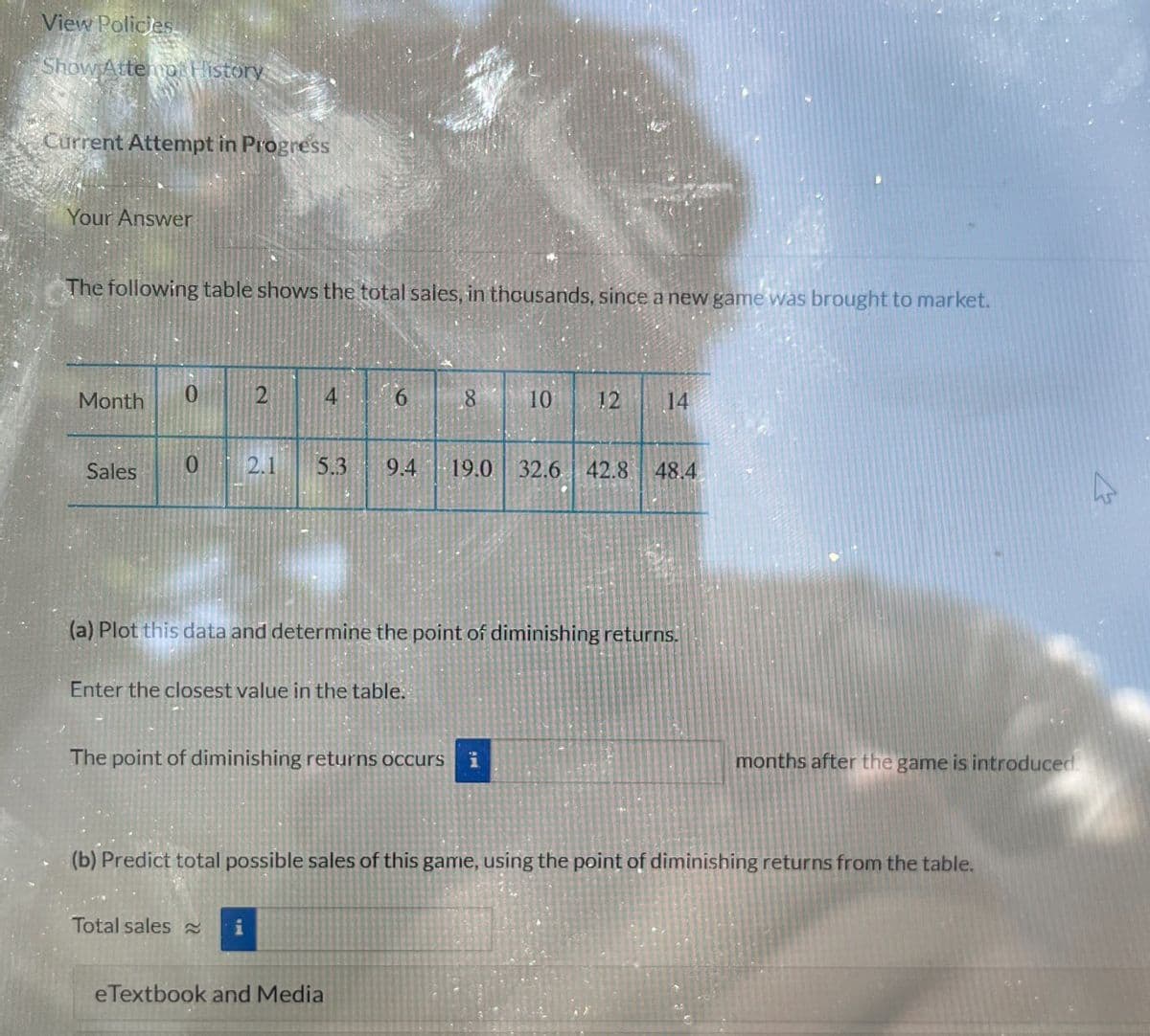 View Policies
Show Attemp History
Current Attempt in Progress
Your Answer
The following table shows the total sales, in thousands, since a new game was brought to market.
Month 0
2
4
9.
6
8
10 12
14
Sales
0
2.1
5.3
9.4
19.0 32.6 42.8 48.4
(a) Plot this data and determine the point of diminishing returns.
Enter the closest value in the table.
The point of diminishing returns occurs i
months after the game is introduced.
(b) Predict total possible sales of this game, using the point of diminishing returns from the table.
Total sales
eTextbook and Media