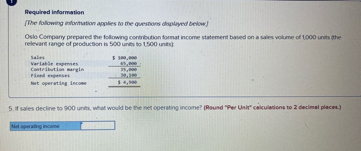 Required information
[The following information applies to the questions displayed below]
Oslo Company prepared the following contribution format income statement based on a sales volume of 1,000 units (the
relevant range of production is 500 units to 1,500 units):
Sales
Variable expenses
Contribution margin
Fixed expenses
Net operating income
$ 100,000
65,000
35,000
30,100
$ 4,900
5. If sales decline to 900 units, what would be the net operating income? (Round "Per Unit" calculations to 2 decimal places.)
Net operating income