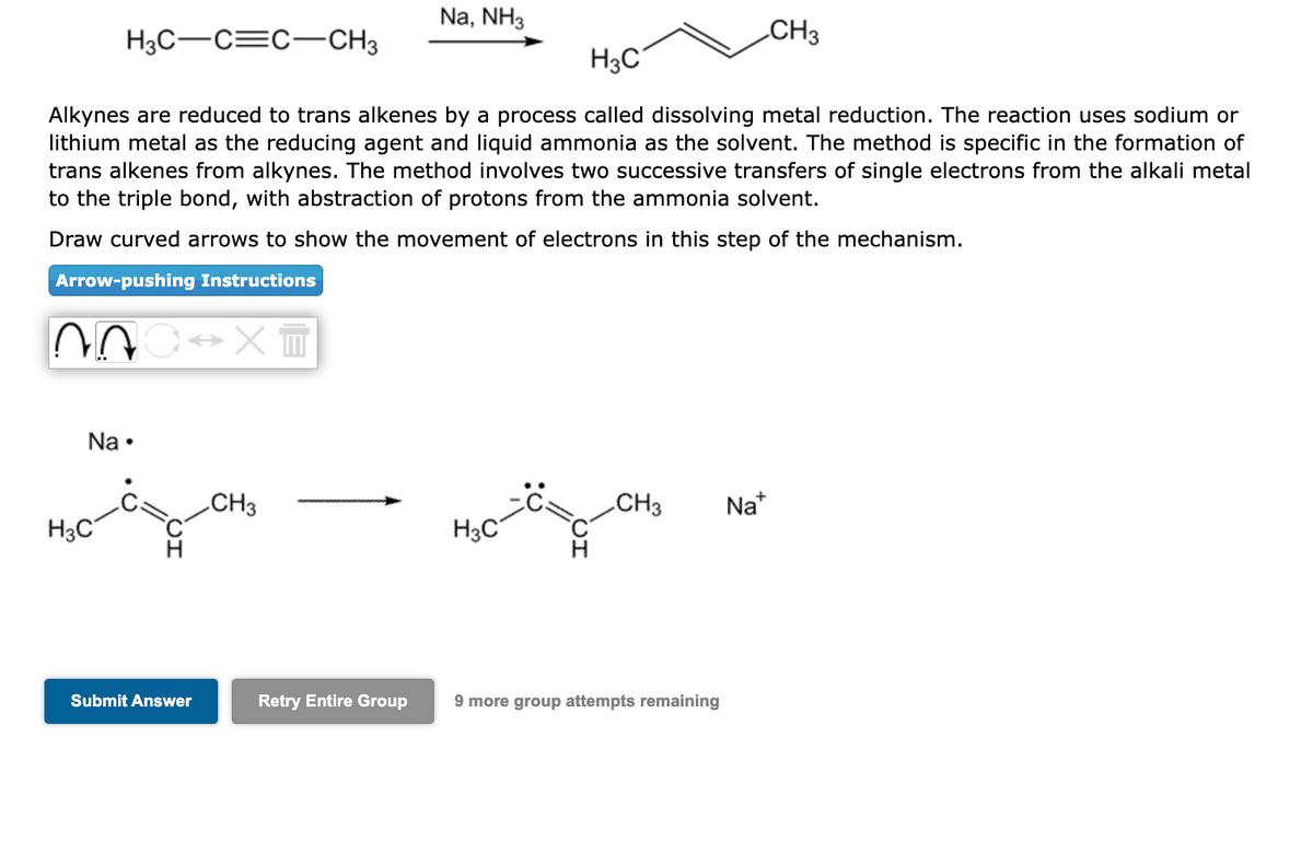 H3C-C=C-CH3
07
H3C
Alkynes are reduced to trans alkenes by a process called dissolving metal reduction. The reaction uses sodium or
lithium metal as the reducing agent and liquid ammonia as the solvent. The method is specific in the formation of
trans alkenes from alkynes. The method involves two successive transfers of single electrons from the alkali metal
to the triple bond, with abstraction of protons from the ammonia solvent.
Draw curved arrows to show the movement of electrons in this step of the mechanism.
Arrow-pushing Instructions
Na.
H3C
→XT
Submit Answer
CH3
Na, NH3
Retry Entire Group
H3C
C CH3
9 more group attempts remaining
CH3
Na+