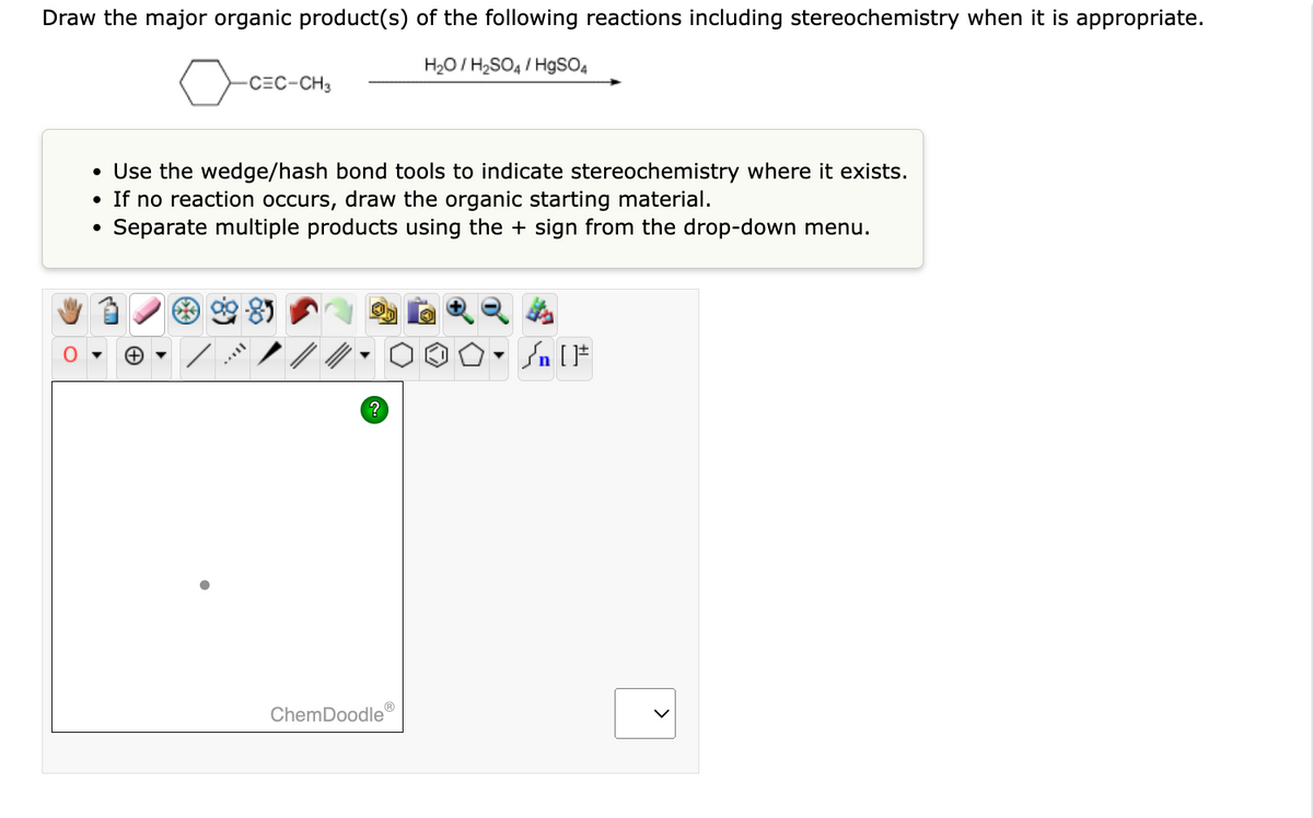 Draw the major organic product(s) of the following reactions including stereochemistry when it is appropriate.
o
●
-CEC-CH3
• Use the wedge/hash bond tools to indicate stereochemistry where it exists.
●
If no reaction occurs, draw the organic starting material.
Separate multiple products using the + sign from the drop-down menu.
+
?
Ⓡ
H₂O/H₂SO4/HgSO4
ChemDoodle
Sn [F