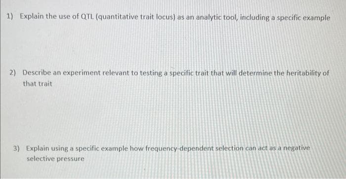 1) Explain the use of QTL (quantitative trait locus) as an analytic tool, including a specific example
2) Describe an experiment relevant to testing a specific trait that will determine the heritability of
that trait
3) Explain using a specific example how frequency-dependent selection can act as a negative
selective pressure