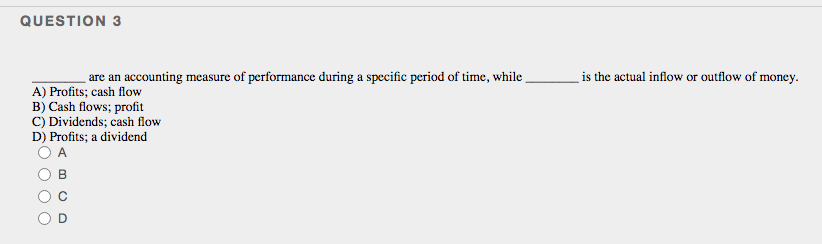 QUESTION 3
are an accounting measure of performance during a specific period of time, while
is the actual inflow or outflow of money.
A) Profits; cash flow
B) Cash flows; profit
C) Dividends; cash flow
D) Profits; a dividend
