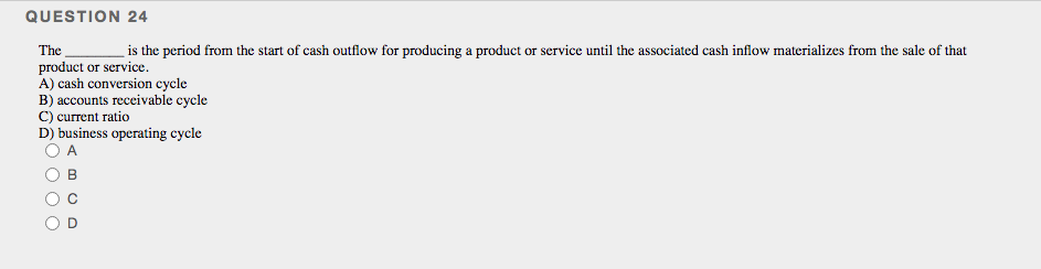 QUESTION 24
is the period from the start of cash outflow for producing a product or service until the associated cash inflow materializes from the sale of that
The
product or service.
A) cash conversion cycle
B) accounts receivable cycle
C) current ratio
D) business operating cycle
A
