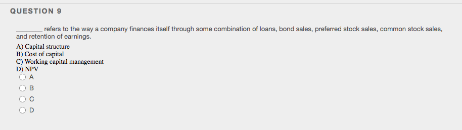 QUESTION 9
refers to the way a company finances itself through some combination of loans, bond sales, preferred stock sales, common stock sales,
and retention of earnings.
A) Capital structure
B) Cost of capital
C) Working capital management
D) NPV
