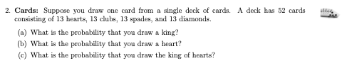 2. Cards: Suppose you draw one card from a single deck of cards. A deck has 52 cards
consisting of 13 hearts, 13 clubs, 13 spades, and 13 diamonds.
(a) What is the probability that you draw a king?
(b) What is the probability that you draw a heart?
(c) What is the probability that you draw the king of hearts?
JM