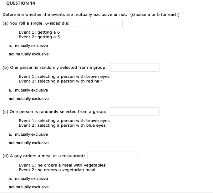 QUESTION 14
Determine whether the events are mutually exclusive or not. (choose a or b for each)
(a) You roll a single, 6-sided die:
Event 1: getting a 6
Event 2: getting a 5
a. mutually exclusive
bot mutually exclusive
(b) One person is randomly selected from a group:
Event 1: selecting a person with brown eyes
Event 2: selecting a person with red hair
a. mutually exclusive
bot mutually exclusive
(c) One person is randomly selected from a group:
Event 1: selecting a person with brown eyes
Event 2: selecting a person with blue eyes
a. mutually exclusive
bot mutually exclusive
(d) A guy orders a meal at a restaurant:
Event 1: he orders a meal with vegetables
Event 2: he orders a vegetarian meal
a. mutually exclusive
bot mutually exclusive