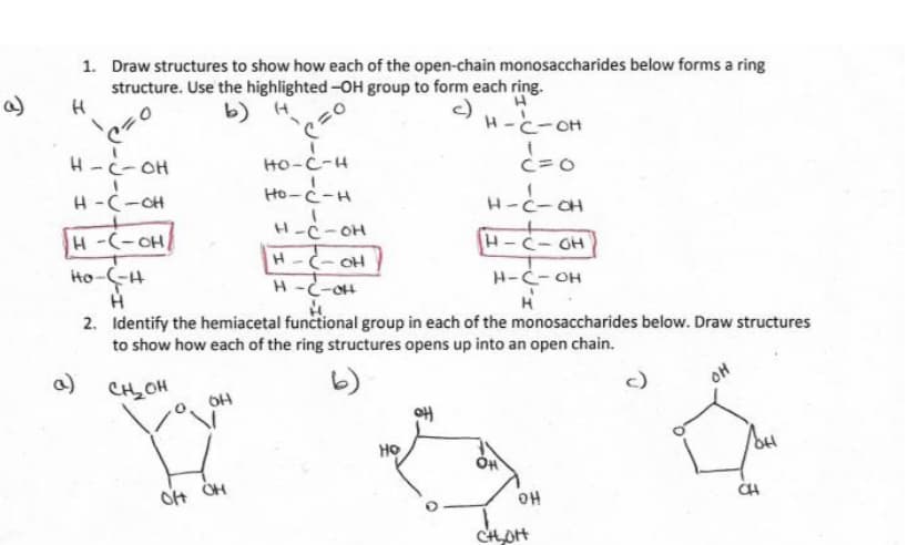 3
a)
1. Draw structures to show how each of the open-chain monosaccharides below forms a ring
structure. Use the highlighted -OH group to form each ring.
H
b) H
c)
H-C-CH
¿=0
C
H-C-OH
H-C-GH
(²
H-C-OH
H-C-OH
H-(-OH
---
Ho-C-H
H
a)
OH
=O
OH OH
C
HO-C-H
Ho-C-H
H-C-OH
H-C-OH
H-C-OH
2. Identify the hemiacetal functional group in each of the monosaccharides below. Draw structures
to show how each of the ring structures opens up into an open chain.
CH₂OH
HO
H-C-OH
1
OH
H
OH
CH₂OH
OH
JOH
해
CH