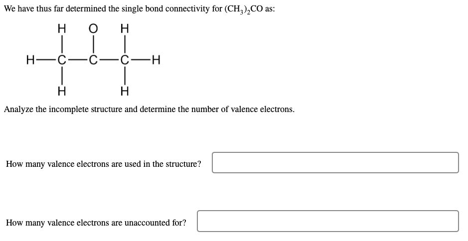We have thus far determined the single bond connectivity for (CH,),CO as:
H
H
Н—с—с-
C-H
H
Analyze the incomplete structure and determine the number of valence electrons.
How many valence electrons are used in the structure?
How many valence electrons are unaccounted for?
