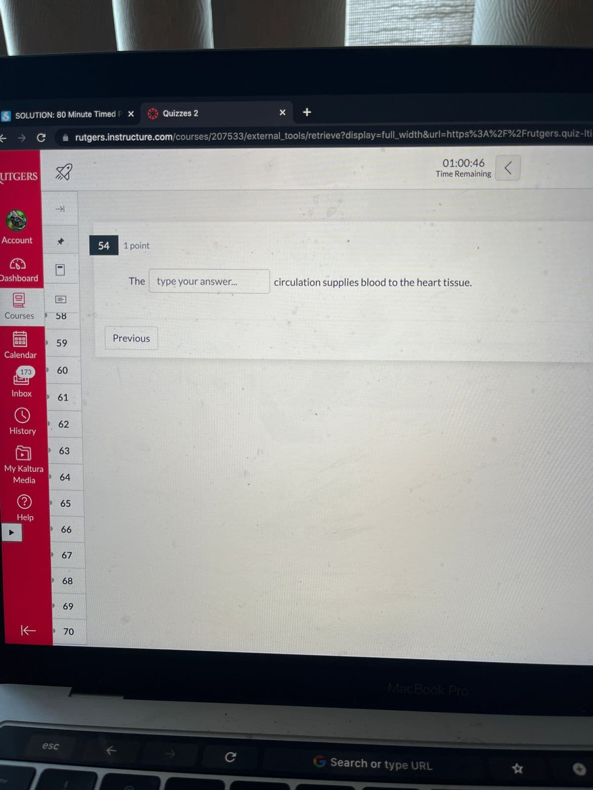 ←
SOLUTION: 80 Minute Timed P X
UTGERS
Account
Dashboard
Courses
Calendar
173
с
Inbox
O
History
My Kaltura
Media
?
Help
K
不
→1
✰
58
59
60
61
62
63
esc
64
65
66
67
68
69
70
54 1 point
Quizzes 2
rutgers.instructure.com/courses/207533/external_tools/retrieve?display=full_width&url=https%3A%2F%2Frutgers.quiz-Iti
Previous
k
The type your answer...
X
C
+
01:00:46 <
Time Remaining
circulation supplies blood to the heart tissue.
G Search or type URL
MacBook Pro
☆