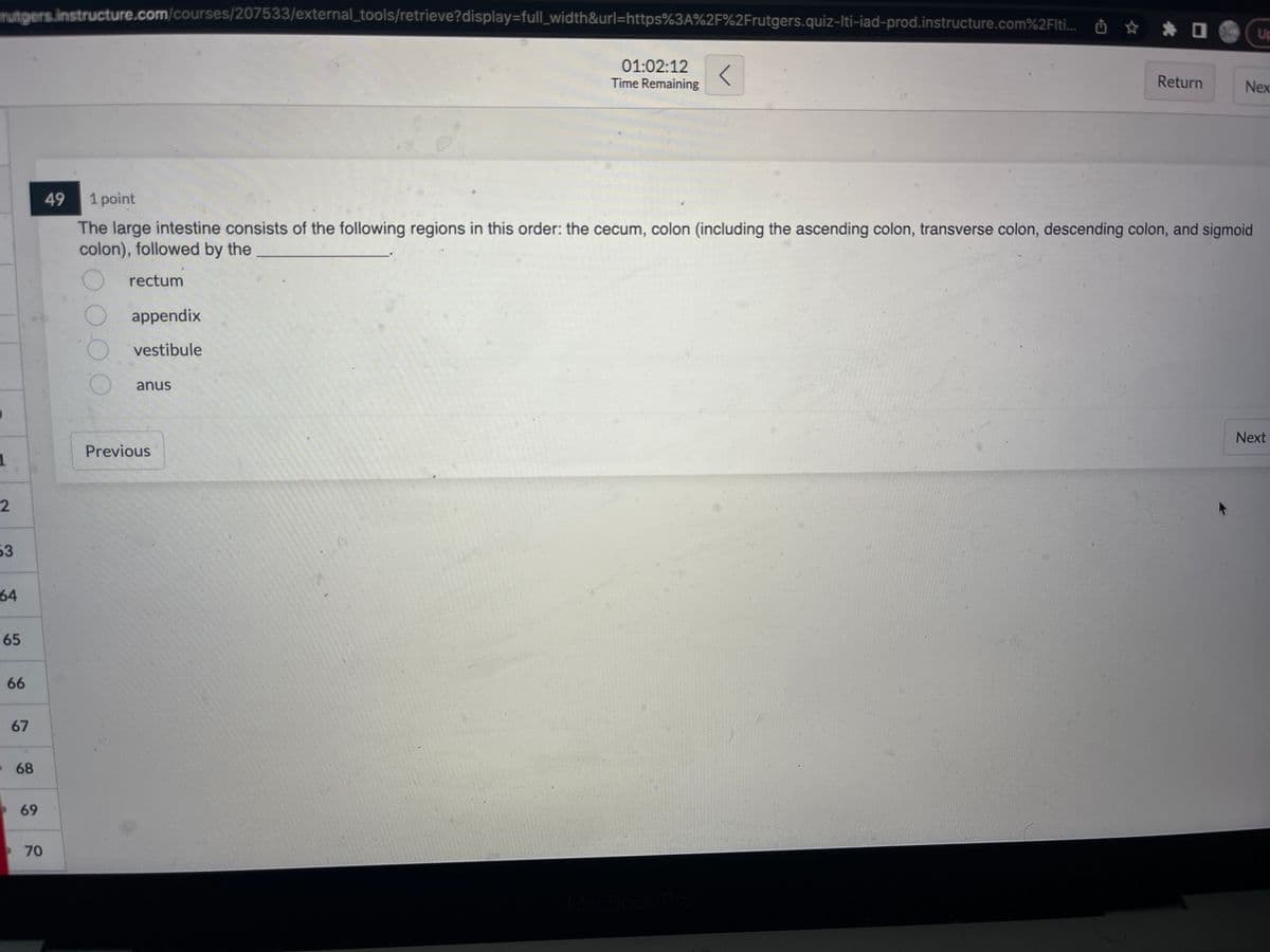 rutgers.instructure.com/courses/207533/external_tools/retrieve?display=full_width&url=https%3A%2F%2Frutgers.quiz-Iti-iad-prod.instructure.com%2Fliti...
1
2
53
64
65
66
67
68
69
70
49
appendix
vestibule
anus
01:02:12
Time Remaining
1 point
The large intestine consists of the following regions in this order: the cecum, colon (including the ascending colon, transverse colon, descending colon, and sigmoid
colon), followed by the
rectum
Previous
Return
Up
Nex
Next