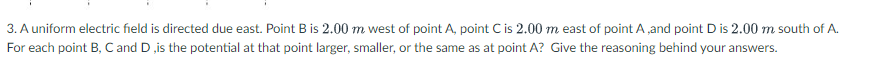 3. A uniform electric field is directed due east. Point B is 2.00 m west of point A, point C is 2.00 m east of point A,and point D is 2.00 m south of A.
For each point B, C and D ,is the potential at that point larger, smaller, or the same as at point A? Give the reasoning behind your answers.
