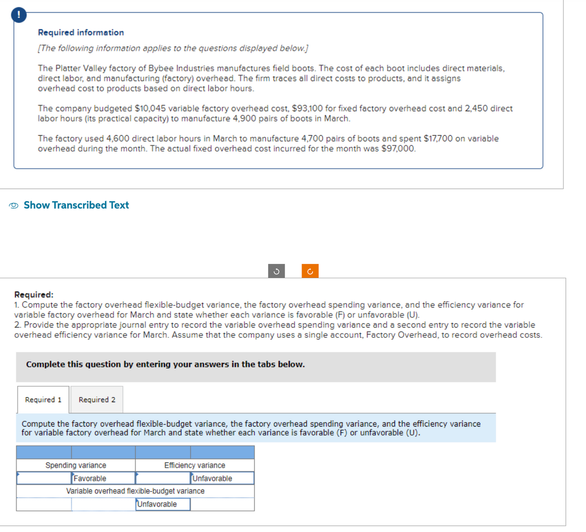 !
Required information
[The following information applies to the questions displayed below.]
The Platter Valley factory of Bybee Industries manufactures field boots. The cost of each boot includes direct materials,
direct labor, and manufacturing (factory) overhead. The firm traces all direct costs to products, and it assigns
overhead cost to products based on direct labor hours.
The company budgeted $10,045 variable factory overhead cost, $93,100 for fixed factory overhead cost and 2,450 direct
labor hours (its practical capacity) to manufacture 4,900 pairs of boots in March.
The factory used 4,600 direct labor hours in March to manufacture 4,700 pairs of boots and spent $17,700 on variable
overhead during the month. The actual fixed overhead cost incurred for the month was $97,000.
Show Transcribed Text
Required:
1. Compute the factory overhead flexible-budget variance, the factory overhead spending variance, and the efficiency variance for
variable factory overhead for March and state whether each variance is favorable (F) or unfavorable (U).
2. Provide the appropriate journal entry to record the variable overhead spending variance and a second entry to record the variable
overhead efficiency variance for March. Assume that the company uses a single account, Factory Overhead, to record overhead costs.
Complete this question by entering your answers in the tabs below.
Required 1 Required 2
Spending variance
Favorable
Ű
Compute the factory overhead flexible-budget variance, the factory overhead spending variance, and the efficiency variance
for variable factory overhead for March and state whether each variance is favorable (F) or unfavorable (U).
Efficiency variance
Unfavorable
Ć
Variable overhead flexible-budget variance
Unfavorable