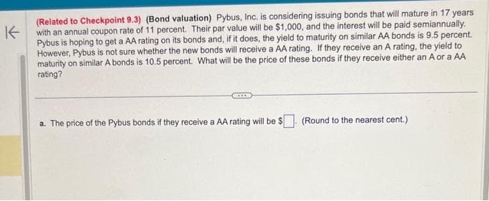 K
(Related to Checkpoint 9.3) (Bond valuation) Pybus, Inc. is considering issuing bonds that will mature in 17 years
with an annual coupon rate of 11 percent. Their par value will be $1,000, and the interest will be paid semiannually.
Pybus is hoping to get a AA rating on its bonds and, if it does, the yield to maturity on similar AA bonds is 9.5 percent.
However, Pybus is not sure whether the new bonds will receive a AA rating. If they receive an A rating, the yield to
maturity on similar A bonds is 10.5 percent. What will be the price of these bonds if they receive either an A or a AA
rating?
a. The price of the Pybus bonds if they receive a AA rating will be $ (Round to the nearest cent.)